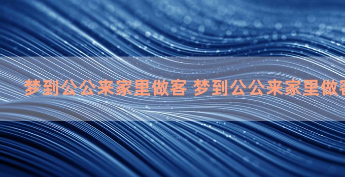 梦到公公来家里做客 梦到公公来家里做客什么意思